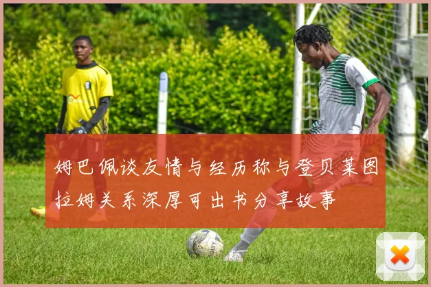姆巴佩谈友情与经历称与登贝莱图拉姆关系深厚可出书分享故事