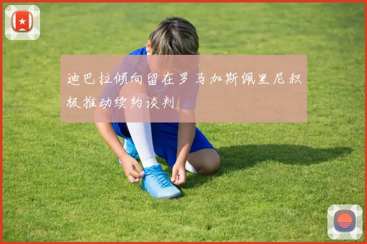 迪巴拉倾向留在罗马加斯佩里尼积极推动续约谈判