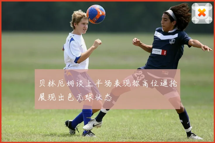 贝林厄姆谈上半场表现称高位逼抢展现出色无球状态