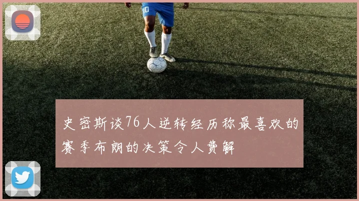 史密斯谈76人逆转经历称最喜欢的赛季布朗的决策令人费解