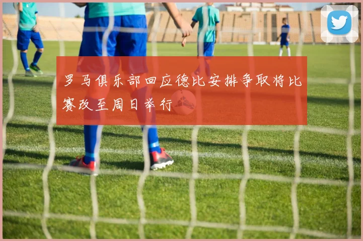 罗马俱乐部回应德比安排争取将比赛改至周日举行