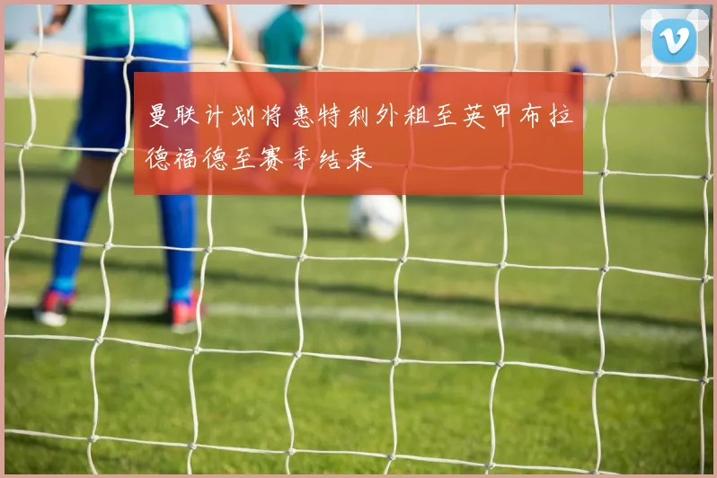 曼联计划将惠特利外租至英甲布拉德福德至赛季结束
