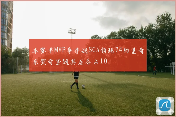 本赛季MVP争夺战SGA领跑74约基奇东契奇紧随其后各占10