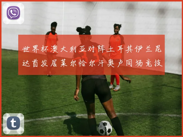 世界杯澳大利亚对阵土耳其伊兰昆达首发居莱尔恰尔汗奥卢同场竞技