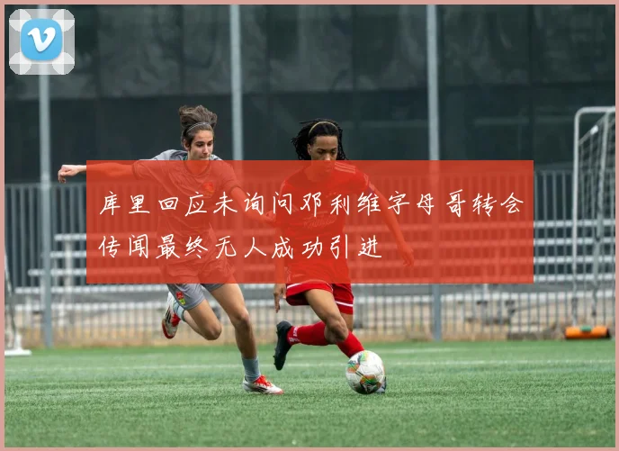 库里回应未询问邓利维字母哥转会传闻最终无人成功引进