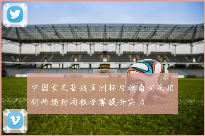 中国女足备战亚洲杯与越南女足进行两场封闭教学赛提升实力