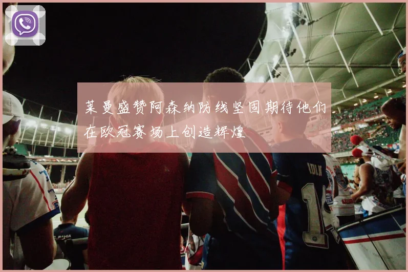 莱曼盛赞阿森纳防线坚固期待他们在欧冠赛场上创造辉煌