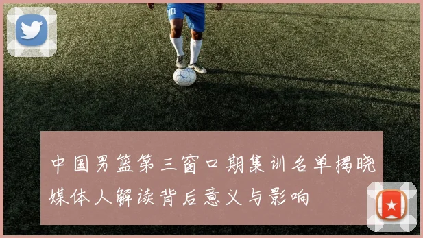 中国男篮第三窗口期集训名单揭晓媒体人解读背后意义与影响