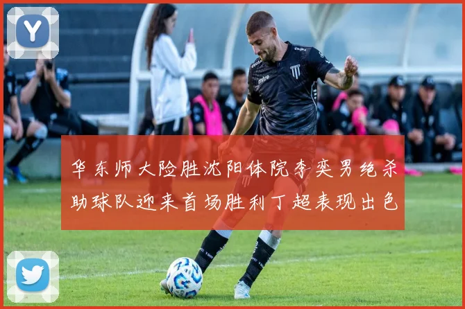 华东师大险胜沈阳体院李奕男绝杀助球队迎来首场胜利丁超表现出色贡献21分5断