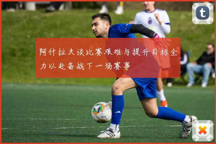 阿什拉夫谈比赛艰难与提升目标全力以赴备战下一场赛事