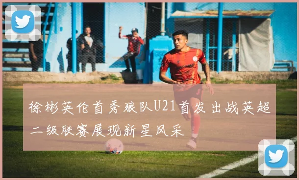 徐彬英伦首秀狼队U21首发出战英超二级联赛展现新星风采