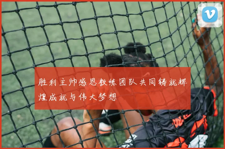 胜利主帅感恩教练团队共同铸就辉煌成就与伟大梦想