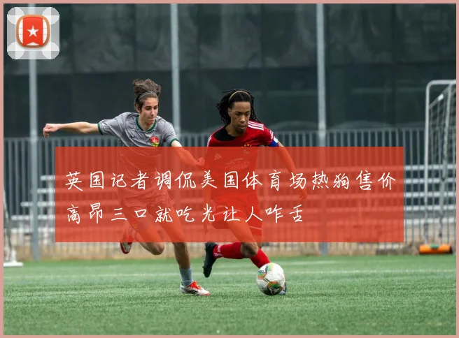 英国记者调侃美国体育场热狗售价高昂三口就吃光让人咋舌