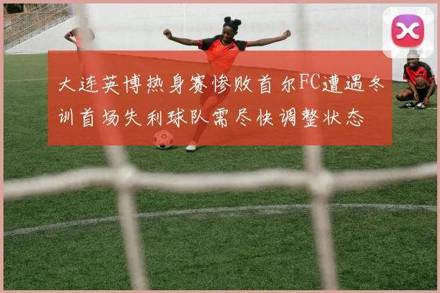 大连英博热身赛惨败首尔FC遭遇冬训首场失利球队需尽快调整状态