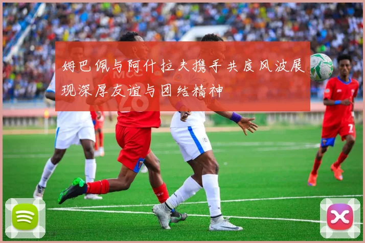 姆巴佩与阿什拉夫携手共度风波展现深厚友谊与团结精神